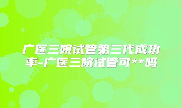 广医三院试管第三代成功率-广医三院试管可**吗
