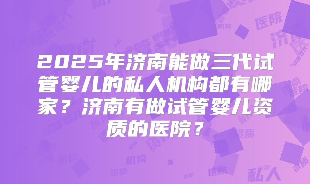 2025年济南能做三代试管婴儿的私人机构都有哪家？济南有做试管婴儿资质的医院？