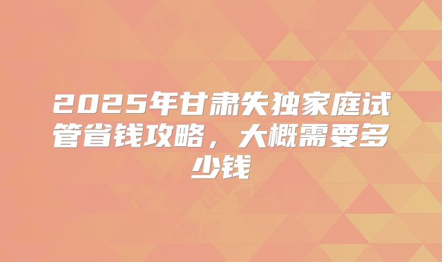2025年甘肃失独家庭试管省钱攻略，大概需要多少钱