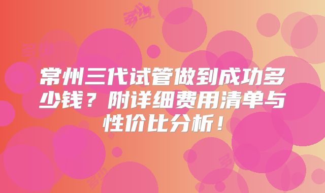 常州三代试管做到成功多少钱？附详细费用清单与性价比分析！