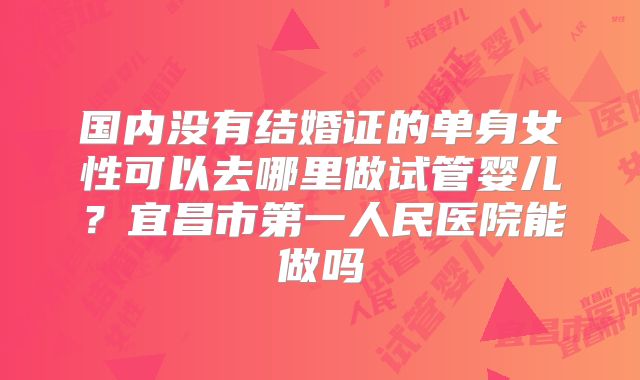 国内没有结婚证的单身女性可以去哪里做试管婴儿?宜昌市第一人民医院能做吗
