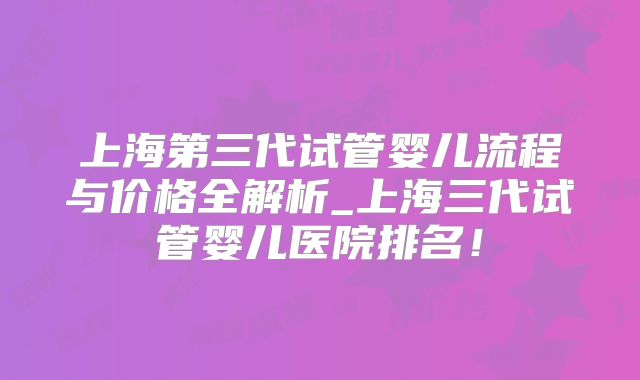 上海第三代试管婴儿流程与价格全解析_上海三代试管婴儿医院排名!