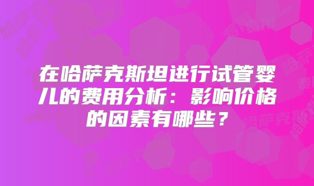 在哈萨克斯坦进行试管婴儿的费用分析：影响价格的因素有哪些？
