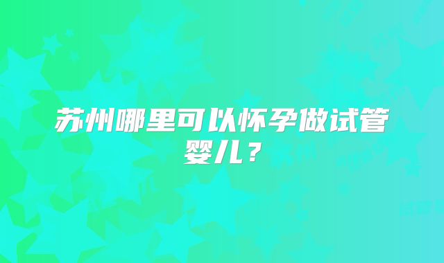 苏州哪里可以怀孕做试管婴儿?