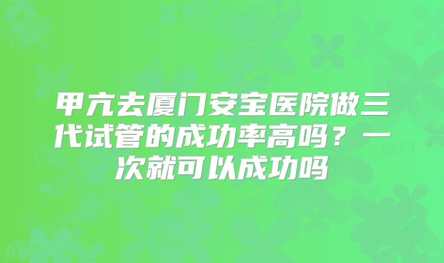 甲亢去厦门安宝医院做三代试管的成功率高吗？一次就可以成功吗