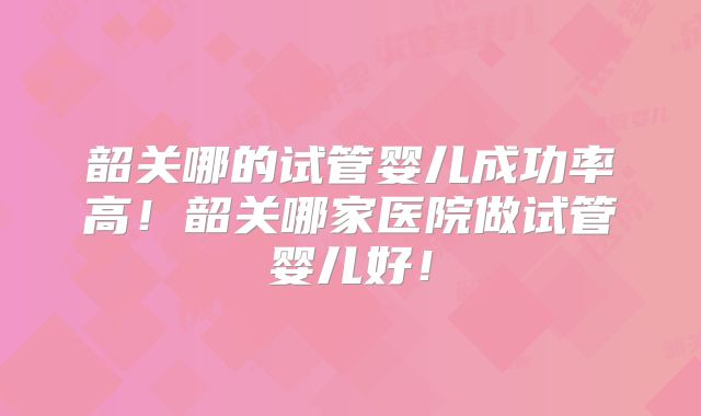 韶关哪的试管婴儿成功率高！韶关哪家医院做试管婴儿好！