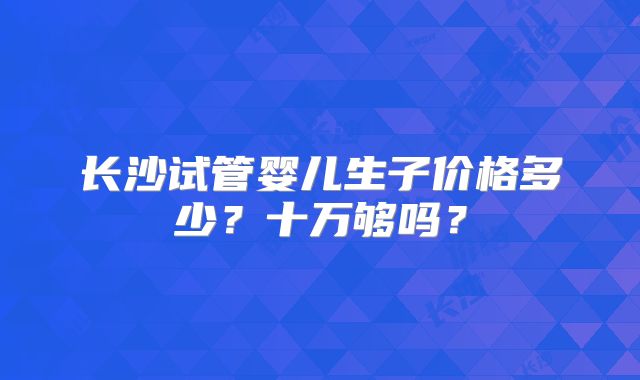 长沙试管婴儿生子价格多少？十万够吗？