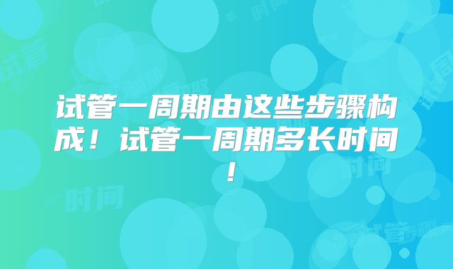 试管一周期由这些步骤构成!试管一周期多长时间!