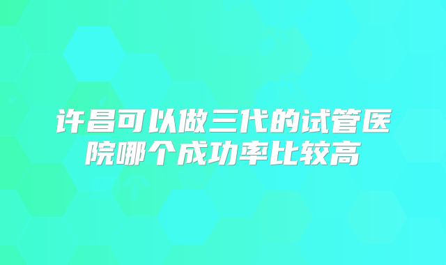 许昌可以做三代的试管医院哪个成功率比较高