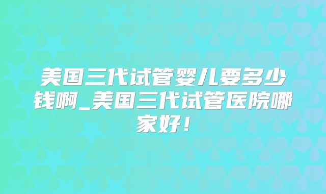美国三代试管婴儿要多少钱啊_美国三代试管医院哪家好！