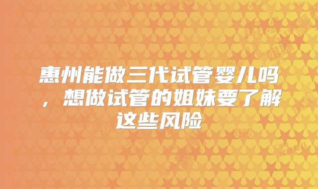 惠州能做三代试管婴儿吗，想做试管的姐妹要了解这些风险