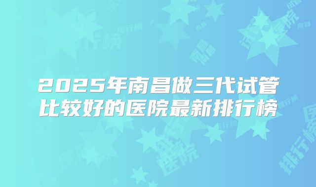 2025年南昌做三代试管比较好的医院最新排行榜