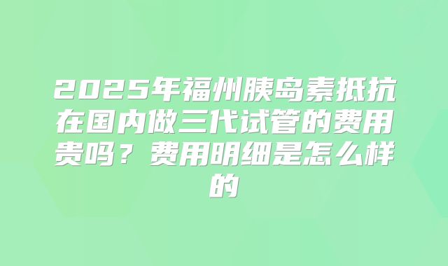 2025年福州胰岛素抵抗在国内做三代试管的费用贵吗？费用明细是怎么样的
