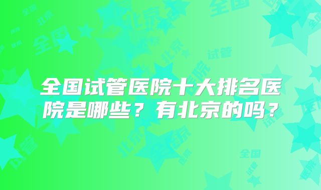 全国试管医院十大排名医院是哪些？有北京的吗？