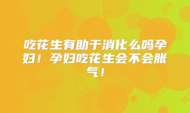 吃花生有助于消化么吗孕妇！孕妇吃花生会不会胀气！