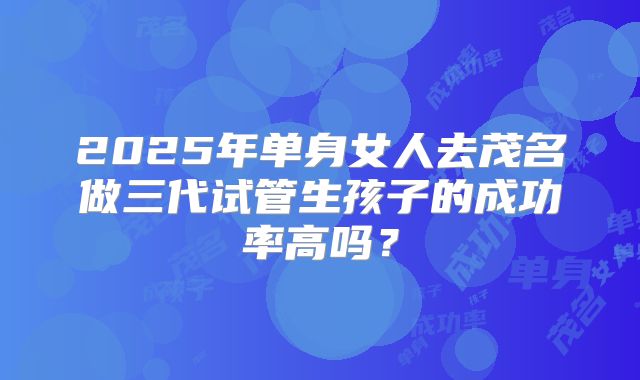 2025年单身女人去茂名做三代试管生孩子的成功率高吗?