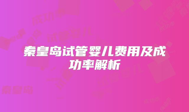 秦皇岛试管婴儿费用及成功率解析