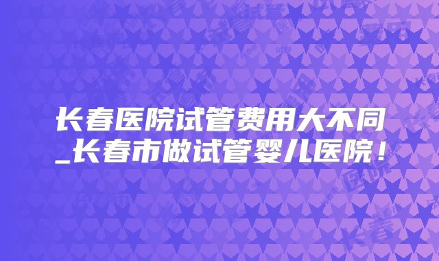 长春医院试管费用大不同_长春市做试管婴儿医院！