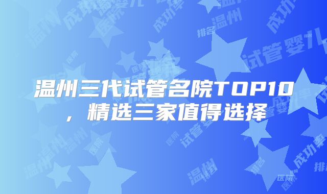 温州三代试管名院TOP10,精选三家值得选择