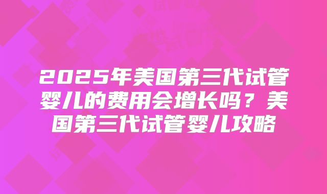 2025年美国第三代试管婴儿的费用会增长吗？美国第三代试管婴儿攻略