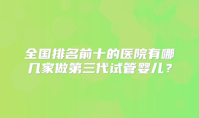 全国排名前十的医院有哪几家做第三代试管婴儿?