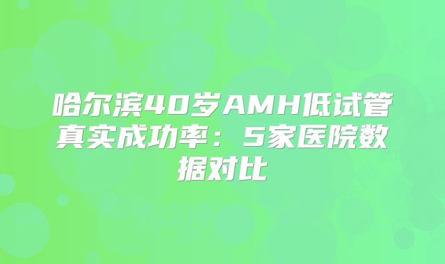 哈尔滨40岁AMH低试管真实成功率:5家医院数据对比