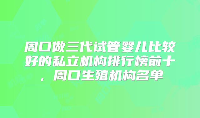 周口做三代试管婴儿比较好的私立机构排行榜前十,周口生殖机构名单