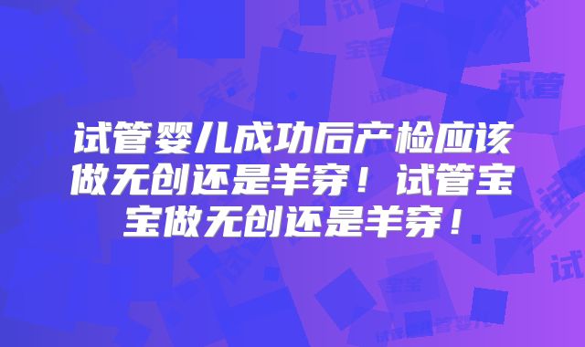 试管婴儿成功后产检应该做无创还是羊穿！试管宝宝做无创还是羊穿！