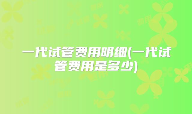 一代试管费用明细(一代试管费用是多少)