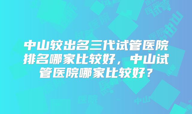 中山较出名三代试管医院排名哪家比较好，中山试管医院哪家比较好？