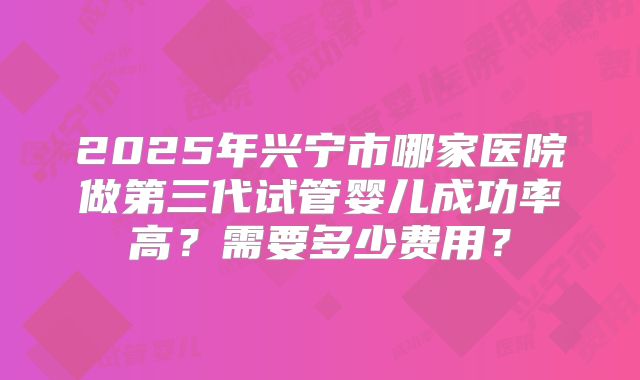2025年兴宁市哪家医院做第三代试管婴儿成功率高？需要多少费用？