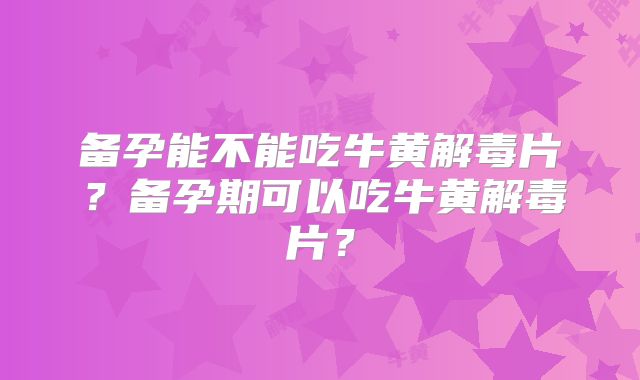 备孕能不能吃牛黄解毒片？备孕期可以吃牛黄解毒片？