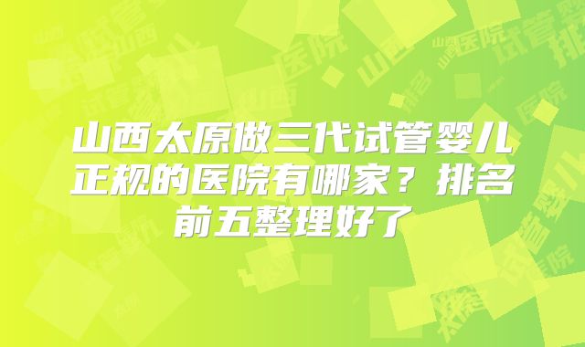 山西太原做三代试管婴儿正规的医院有哪家?排名前五整理好了