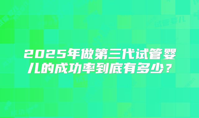 2025年做第三代试管婴儿的成功率到底有多少?