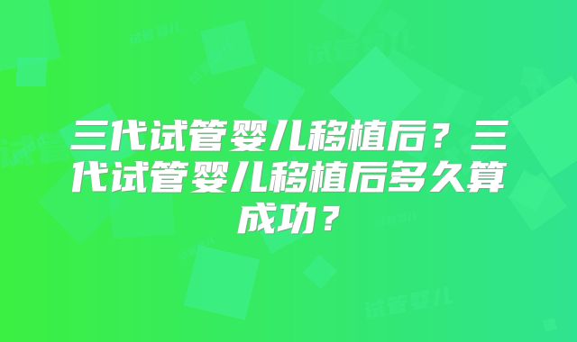 三代试管婴儿移植后?三代试管婴儿移植后多久算成功?