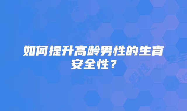 如何提升高龄男性的生育安全性？