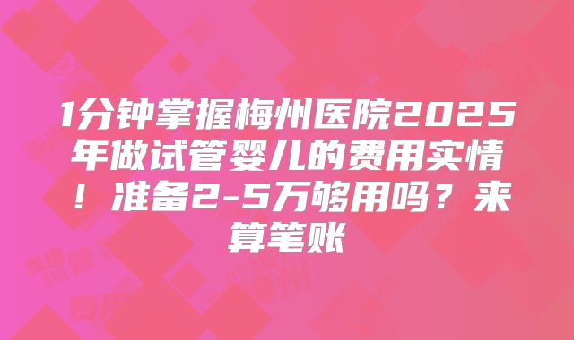 1分钟掌握梅州医院2025年做试管婴儿的费用实情!准备2-5万够用吗?来算笔账