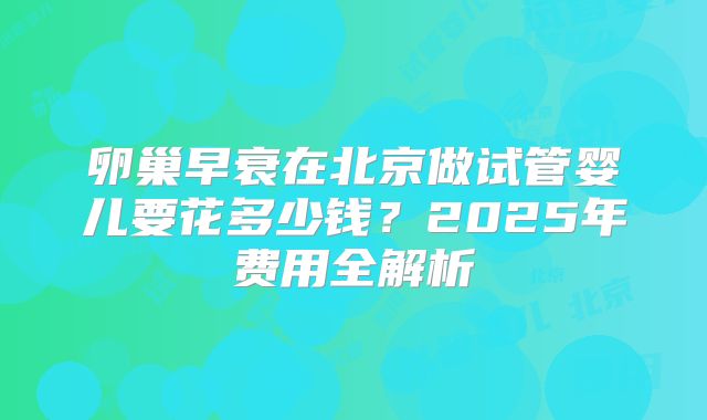 卵巢早衰在北京做试管婴儿要花多少钱？2025年费用全解析