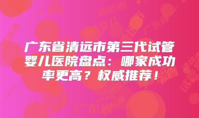 广东省清远市第三代试管婴儿医院盘点：哪家成功率更高？权威推荐！