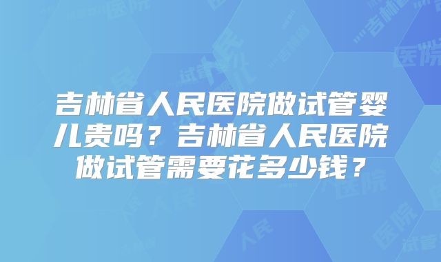 吉林省人民医院做试管婴儿贵吗？吉林省人民医院做试管需要花多少钱？