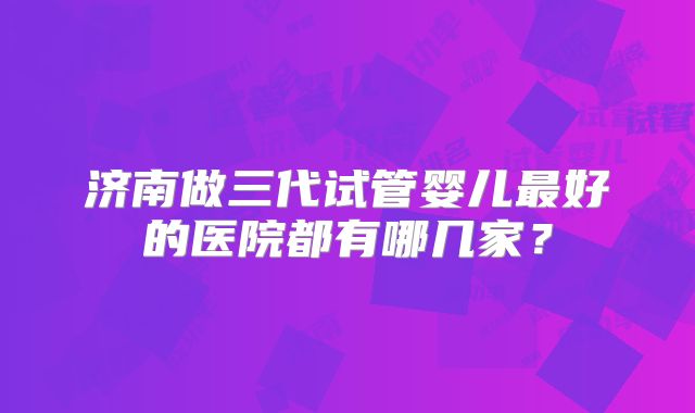 济南做三代试管婴儿最好的医院都有哪几家？
