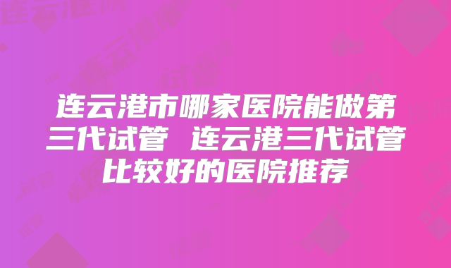 连云港市哪家医院能做第三代试管 连云港三代试管比较好的医院推荐