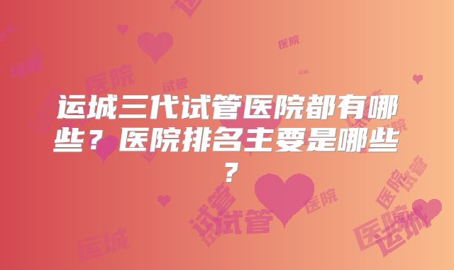 运城三代试管医院都有哪些？医院排名主要是哪些？