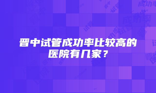晋中试管成功率比较高的医院有几家？