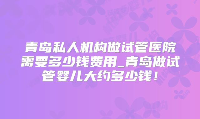 青岛私人机构做试管医院需要多少钱费用_青岛做试管婴儿大约多少钱!