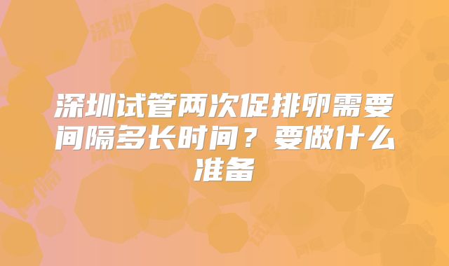 深圳试管两次促排卵需要间隔多长时间？要做什么准备