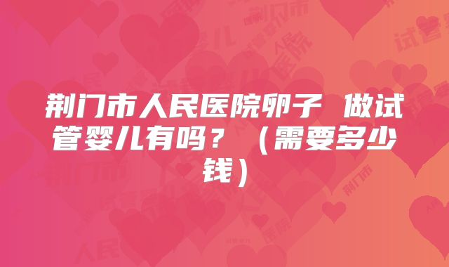 荆门市人民医院卵子 做试管婴儿有吗？（需要多少钱）