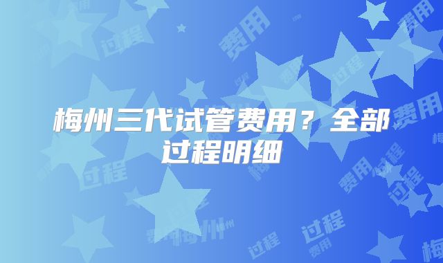 梅州三代试管费用?全部过程明细