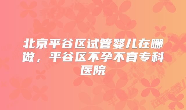 北京平谷区试管婴儿在哪做，平谷区不孕不育专科医院