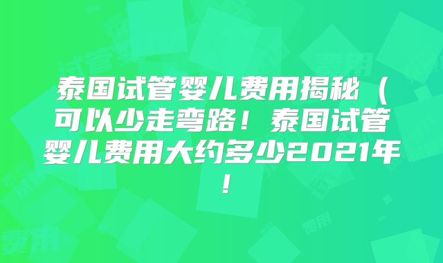 泰国试管婴儿费用揭秘(可以少走弯路!泰国试管婴儿费用大约多少2021年!
